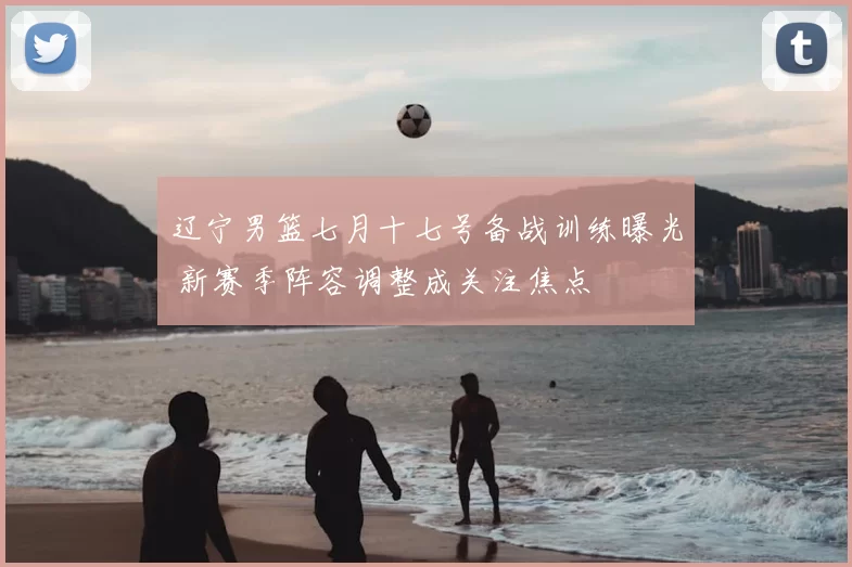 辽宁男篮七月十七号备战训练曝光 新赛季阵容调整成关注焦点