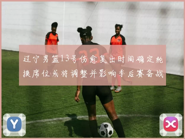 辽宁男篮13号伤愈复出时间确定轮换席位或将调整并影响季后赛备战