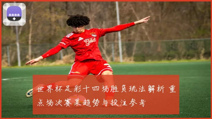 世界杯足彩十四场胜负玩法解析 重点场次赛果趋势与投注参考