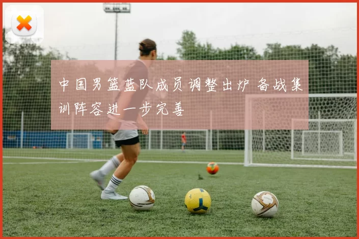 中国男篮蓝队成员调整出炉 备战集训阵容进一步完善