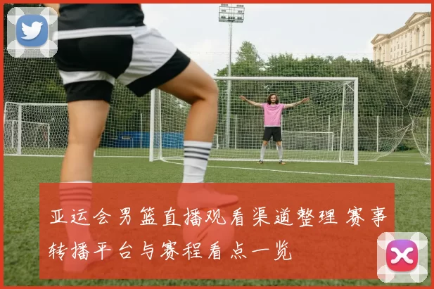 亚运会男篮直播观看渠道整理 赛事转播平台与赛程看点一览