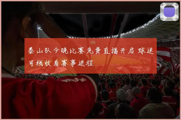 泰山队今晚比赛免费直播开启 球迷可线收看赛事进程