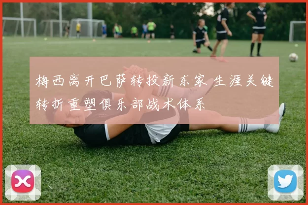 梅西离开巴萨转投新东家 生涯关键转折重塑俱乐部战术体系