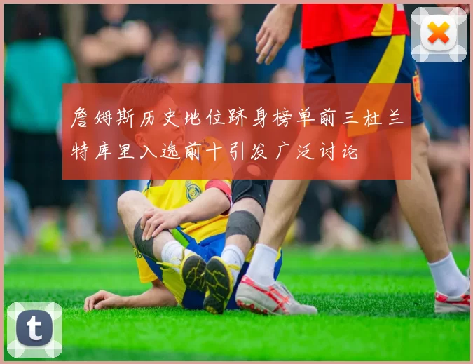 詹姆斯历史地位跻身榜单前三杜兰特库里入选前十引发广泛讨论