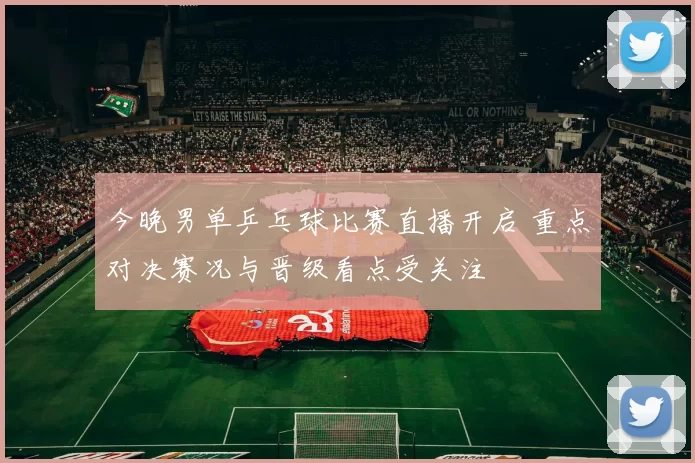 今晚男单乒乓球比赛直播开启 重点对决赛况与晋级看点受关注