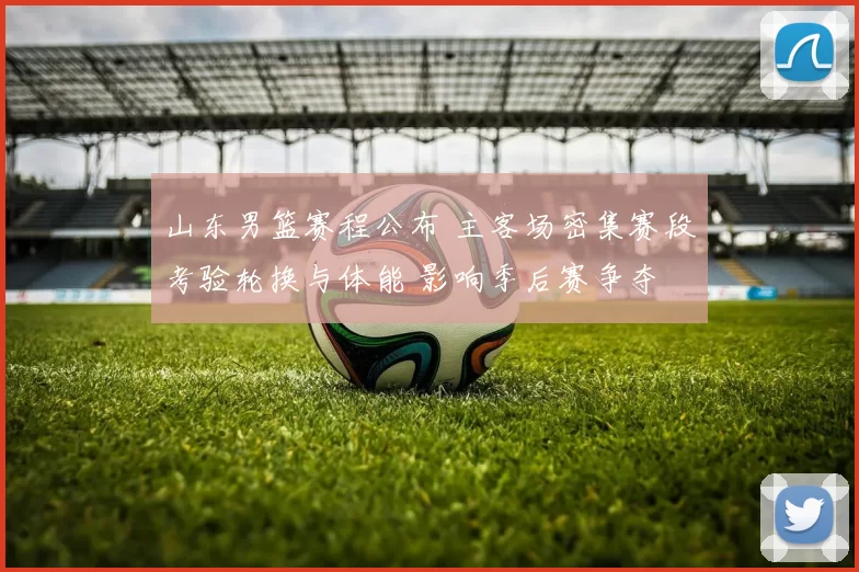 山东男篮赛程公布 主客场密集赛段考验轮换与体能 影响季后赛争夺