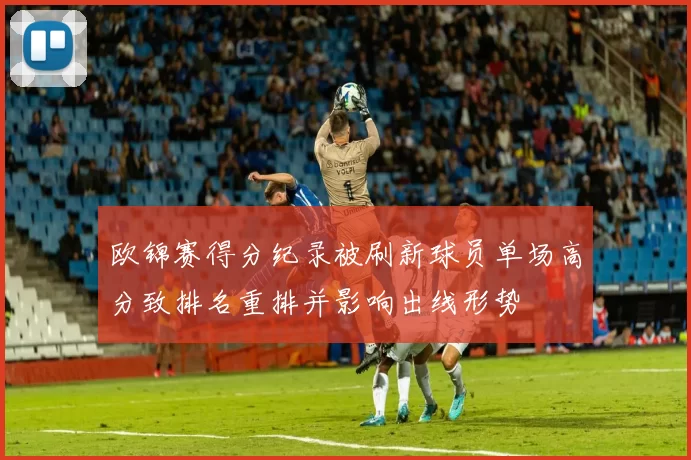 欧锦赛得分纪录被刷新球员单场高分致排名重排并影响出线形势