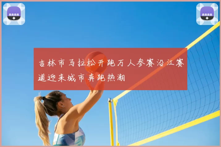 吉林市马拉松开跑万人参赛沿江赛道迎来城市奔跑热潮