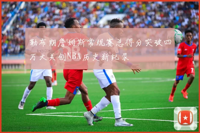 勒布朗詹姆斯常规赛总得分突破四万大关创NBA历史新纪录