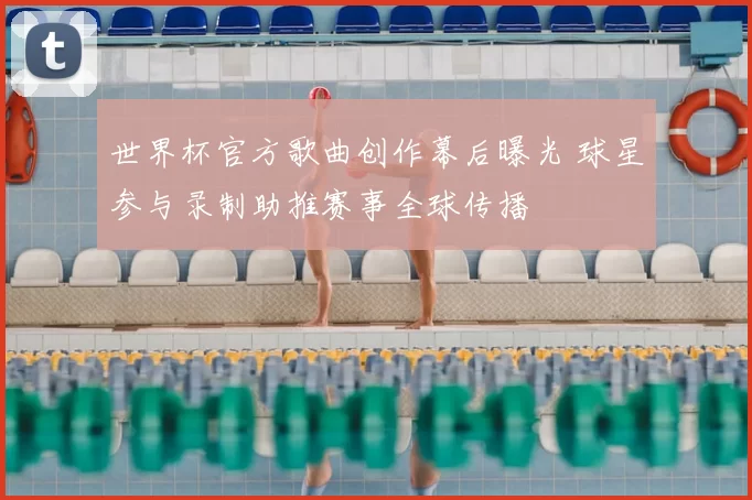 世界杯官方歌曲创作幕后曝光 球星参与录制助推赛事全球传播