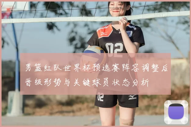 男篮红队世界杯预选赛阵容调整后晋级形势与关键球员状态分析