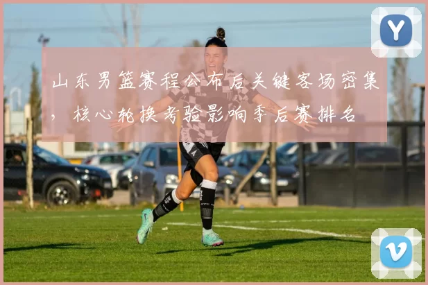 山东男篮赛程公布后关键客场密集，核心轮换考验影响季后赛排名