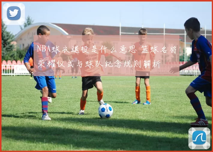 NBA球衣退役是什么意思 篮球名将荣耀仪式与球队纪念规则解析