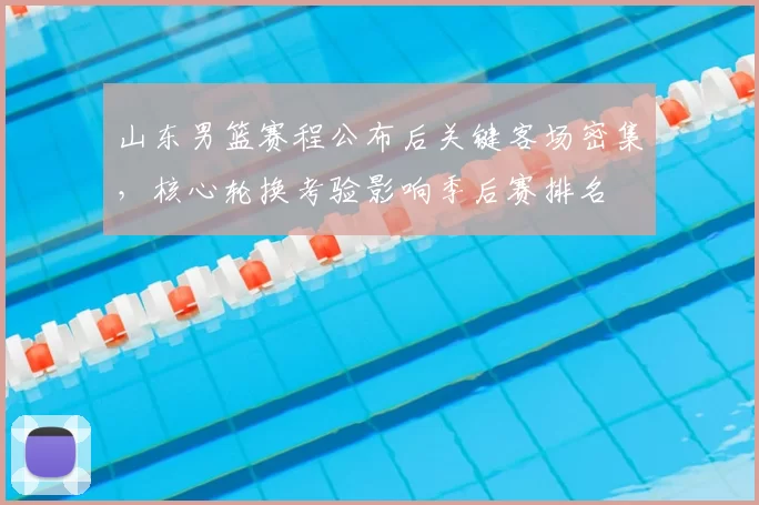 山东男篮赛程公布后关键客场密集,核心轮换考验影响季后赛排名