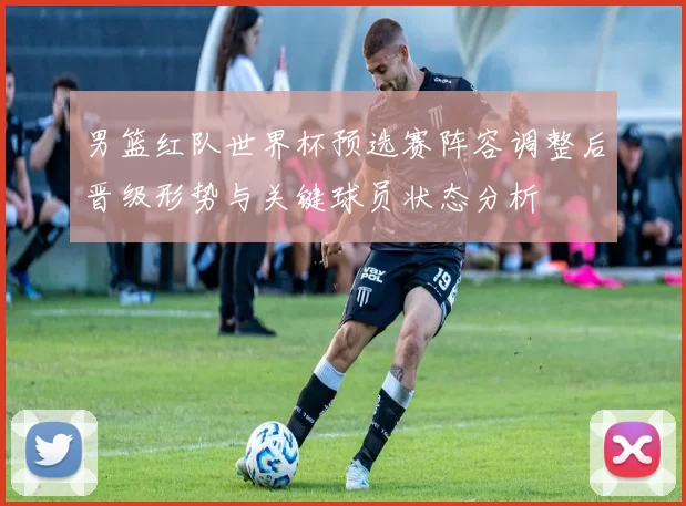 男篮红队世界杯预选赛阵容调整后晋级形势与关键球员状态分析