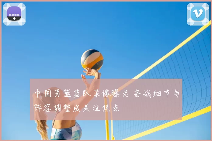 中国男篮蓝队录像曝光 备战细节与阵容调整成关注焦点