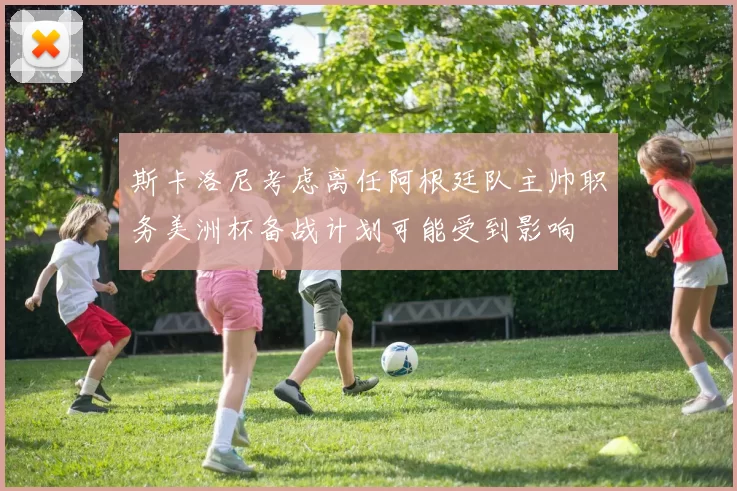 斯卡洛尼考虑离任阿根廷队主帅职务美洲杯备战计划可能受到影响