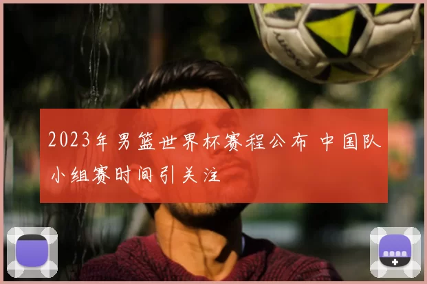 2023年男篮世界杯赛程公布 中国队小组赛时间引关注