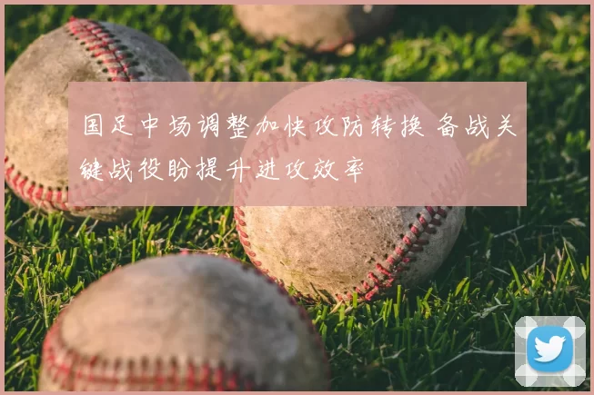 国足中场调整加快攻防转换 备战关键战役盼提升进攻效率