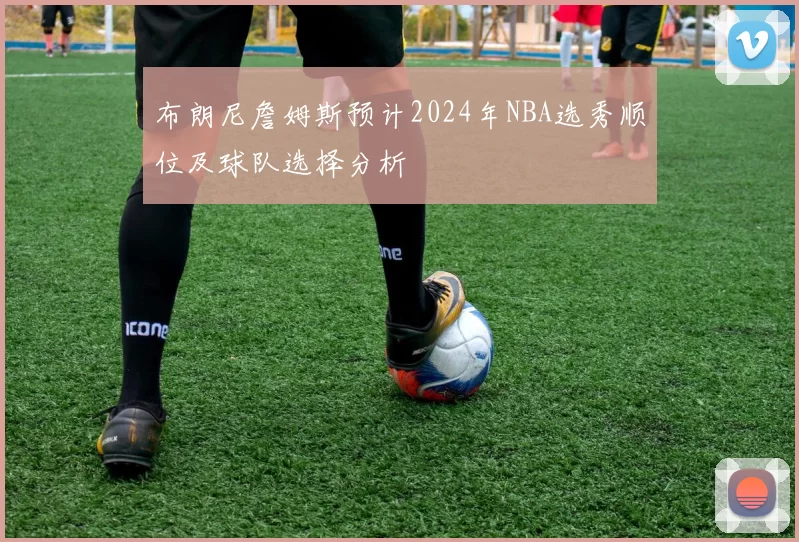 布朗尼詹姆斯预计2024年NBA选秀顺位及球队选择分析
