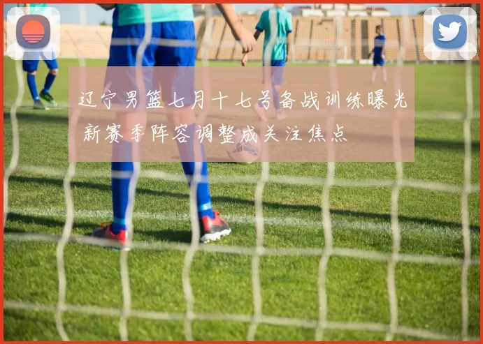 辽宁男篮七月十七号备战训练曝光 新赛季阵容调整成关注焦点