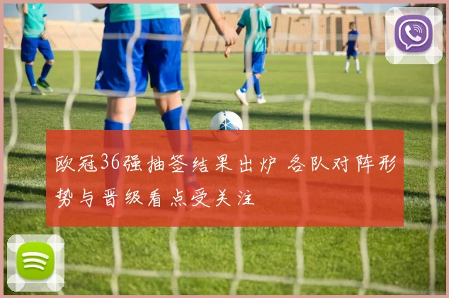 欧冠36强抽签结果出炉 各队对阵形势与晋级看点受关注