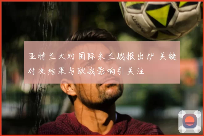 亚特兰大对国际米兰战报出炉 关键对决结果与欧战影响引关注