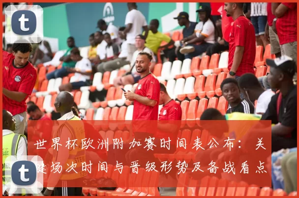 世界杯欧洲附加赛时间表公布:关键场次时间与晋级形势及备战看点