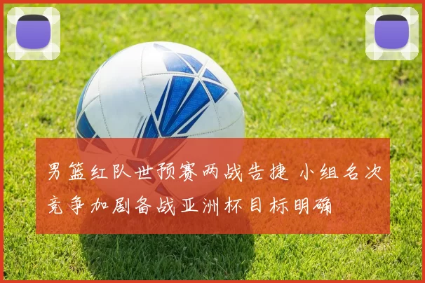 男篮红队世预赛两战告捷 小组名次竞争加剧备战亚洲杯目标明确