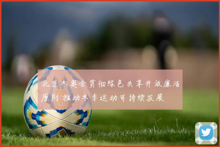 北京冬奥会贯彻绿色共享开放廉洁原则 推动冬季运动可持续发展