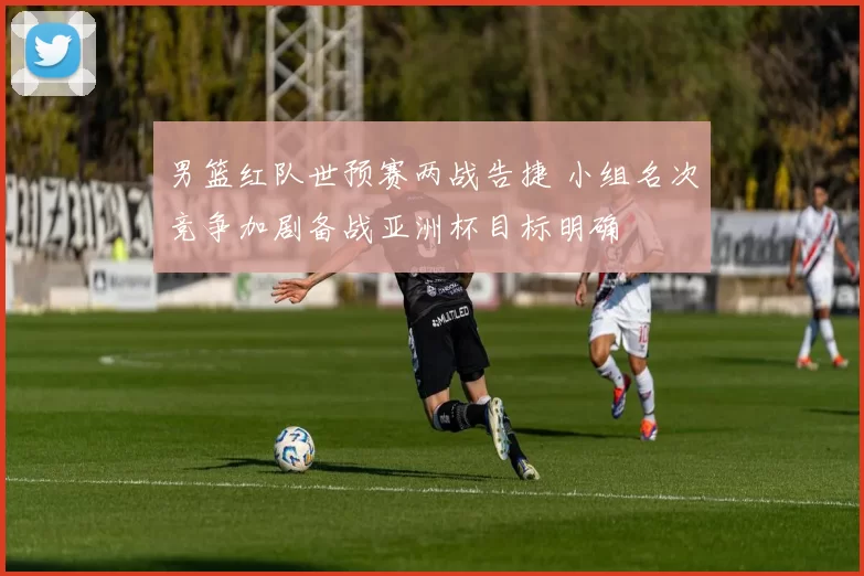 男篮红队世预赛两战告捷 小组名次竞争加剧备战亚洲杯目标明确