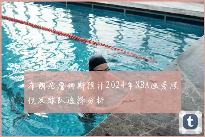 布朗尼詹姆斯预计2024年NBA选秀顺位及球队选择分析