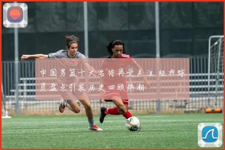 中国男篮十大名将再受关注 经典球员盘点引发历史回顾热潮