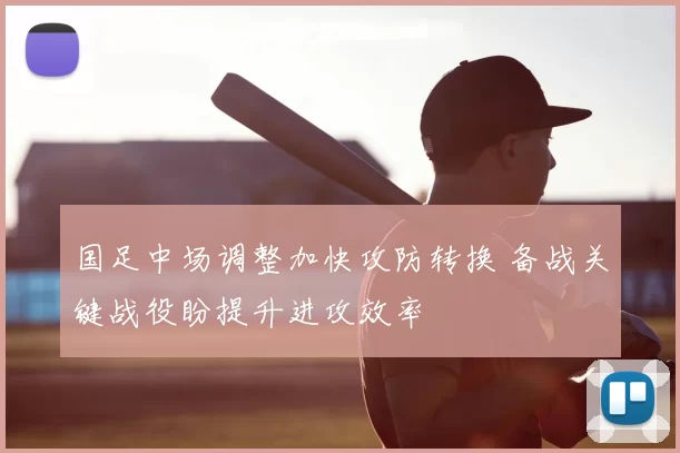 国足中场调整加快攻防转换 备战关键战役盼提升进攻效率