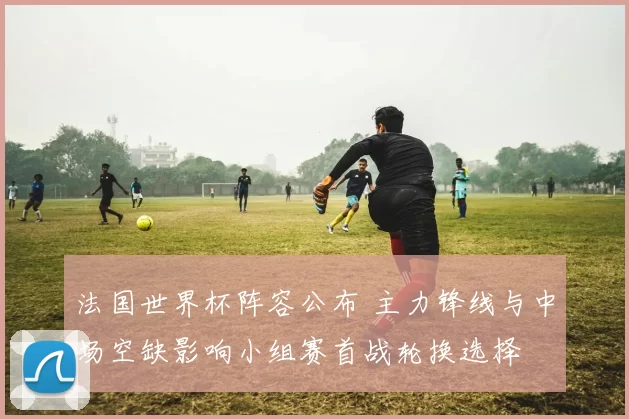 法国世界杯阵容公布 主力锋线与中场空缺影响小组赛首战轮换选择