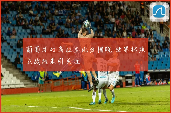 葡萄牙对乌拉圭比分揭晓 世界杯焦点战结果引关注