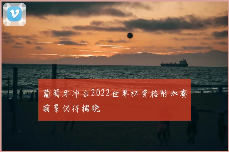 葡萄牙冲击2022世界杯资格附加赛前景仍待揭晓