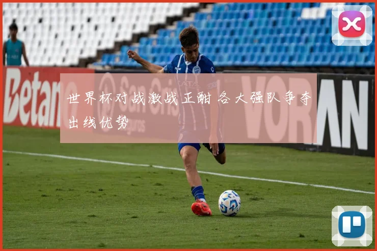 世界杯对战激战正酣 各大强队争夺出线优势