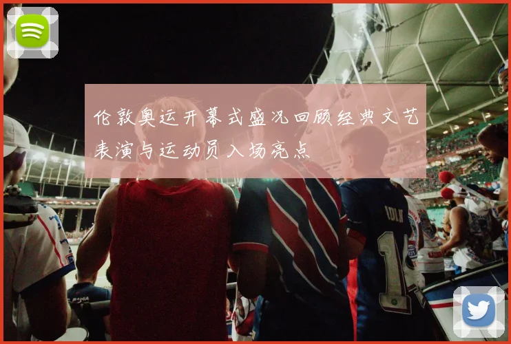 伦敦奥运开幕式盛况回顾经典文艺表演与运动员入场亮点