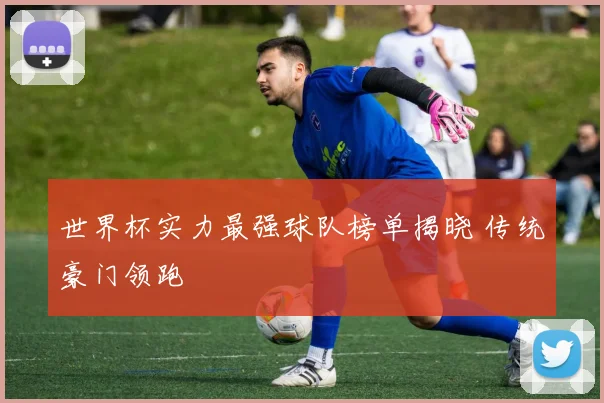 世界杯实力最强球队榜单揭晓 传统豪门领跑