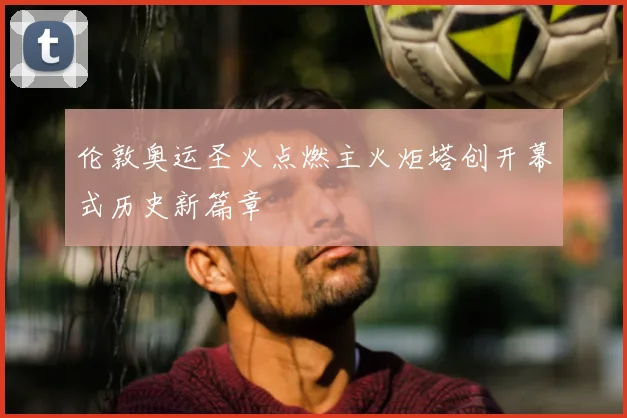 伦敦奥运圣火点燃主火炬塔创开幕式历史新篇章