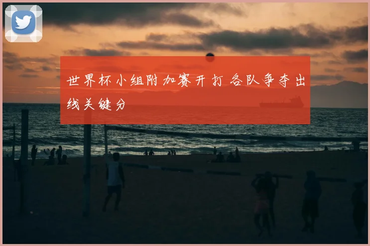 世界杯小组附加赛开打 各队争夺出线关键分