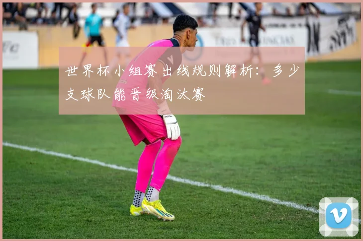 世界杯小组赛出线规则解析：多少支球队能晋级淘汰赛