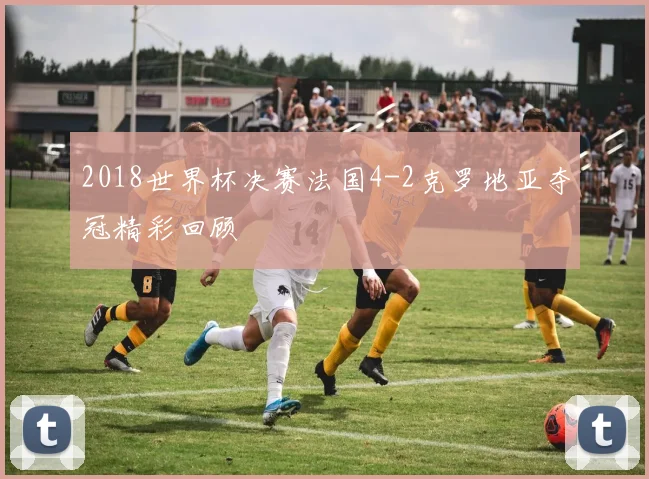 2018世界杯决赛法国4-2克罗地亚夺冠精彩回顾